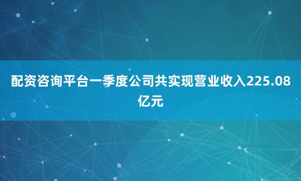 配资咨询平台一季度公司共实现营业收入225.08亿元