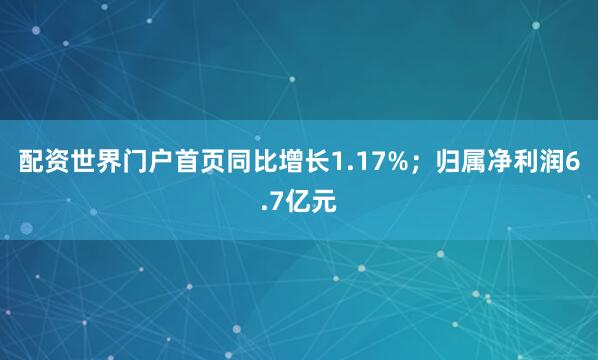 配资世界门户首页同比增长1.17%；归属净利润6.7亿元