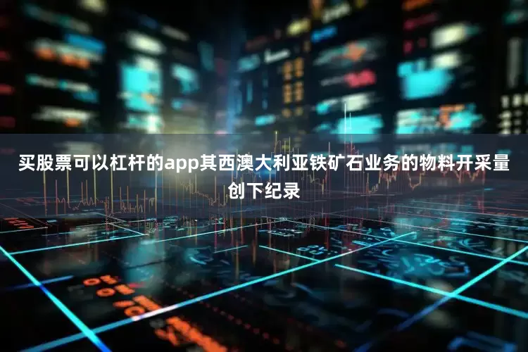 买股票可以杠杆的app其西澳大利亚铁矿石业务的物料开采量创下纪录